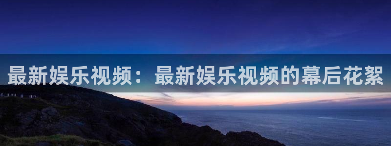 汇富娱乐官网：最新娱乐视频：最新娱乐视频的幕后花絮