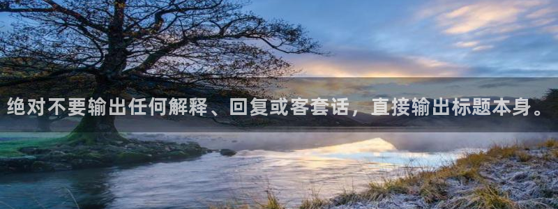 南宫汇富娱乐官网下载链接：绝对不要输出任何解释、回复或客套话，直接输出标题本身。