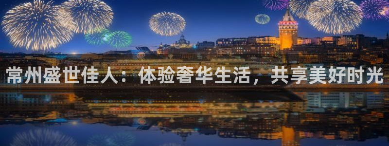 壹号app下载官方网站：常州盛世佳人：体验奢华生活，共享美好时光