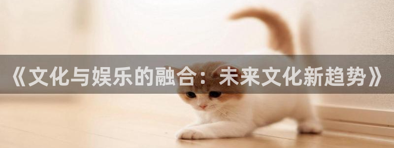 壹号电子娱乐app下载安装最新版本：《文化与娱乐的融合：未来文化新趋势》