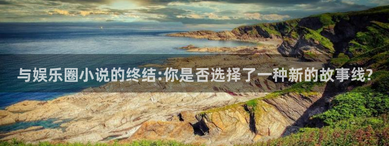 汇富娱乐下载入口：与娱乐圈小说的终结:你是否选择了一种新的故事线?
